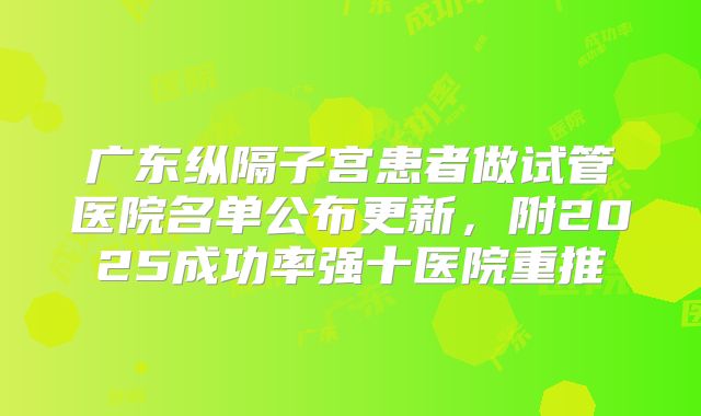 广东纵隔子宫患者做试管医院名单公布更新，附2025成功率强十医院重推