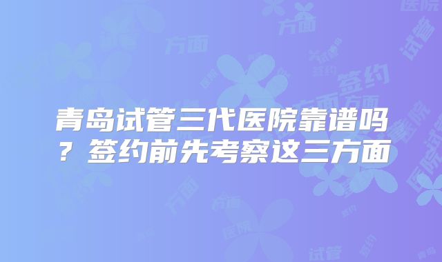 青岛试管三代医院靠谱吗？签约前先考察这三方面