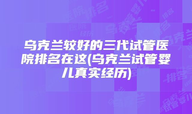 乌克兰较好的三代试管医院排名在这(乌克兰试管婴儿真实经历)