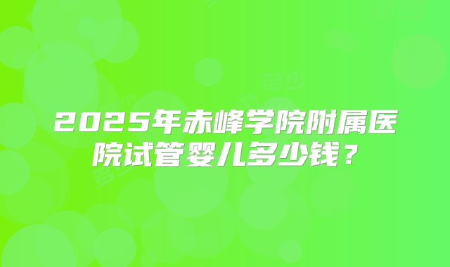 2025年赤峰学院附属医院试管婴儿多少钱？