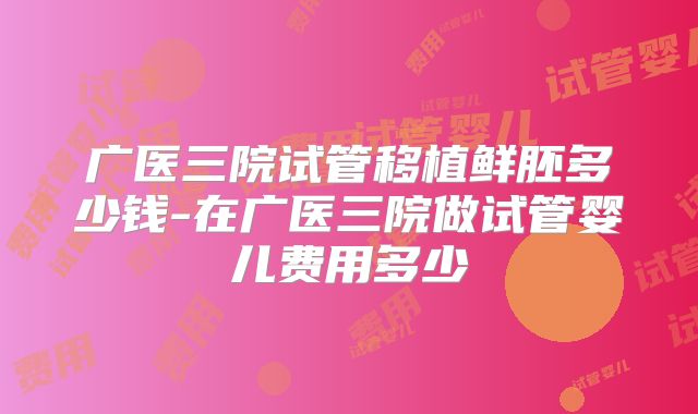 广医三院试管移植鲜胚多少钱-在广医三院做试管婴儿费用多少