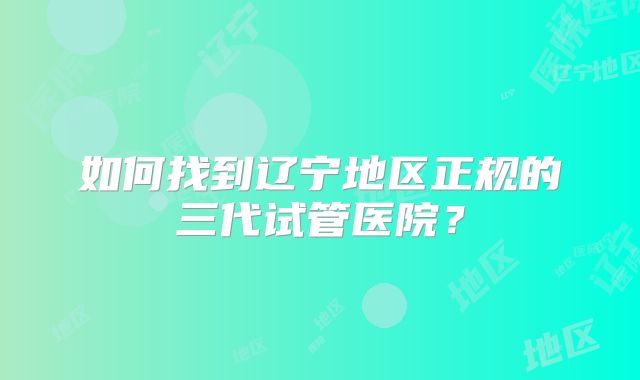 如何找到辽宁地区正规的三代试管医院?