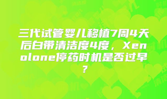 三代试管婴儿移植7周4天后白带清洁度4度，Xenolone停药时机是否过早？