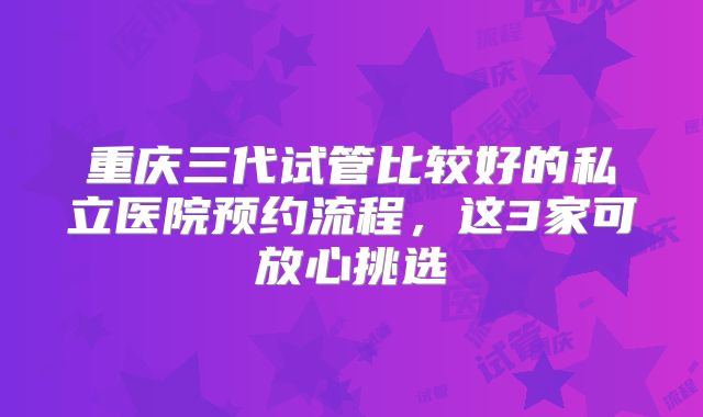 重庆三代试管比较好的私立医院预约流程，这3家可放心挑选