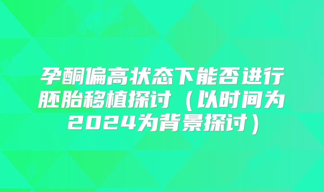 孕酮偏高状态下能否进行胚胎移植探讨（以时间为2024为背景探讨）