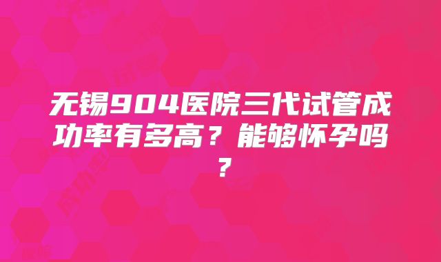 无锡904医院三代试管成功率有多高？能够怀孕吗？