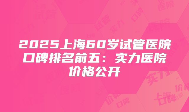 2025上海60岁试管医院口碑排名前五:实力医院价格公开