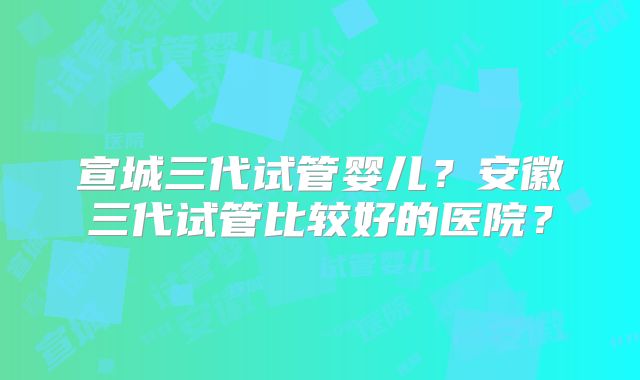 宣城三代试管婴儿？安徽三代试管比较好的医院？