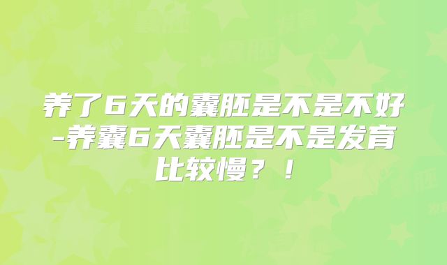 养了6天的囊胚是不是不好-养囊6天囊胚是不是发育比较慢?!
