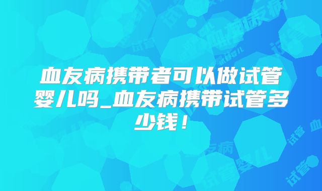 血友病携带者可以做试管婴儿吗_血友病携带试管多少钱！