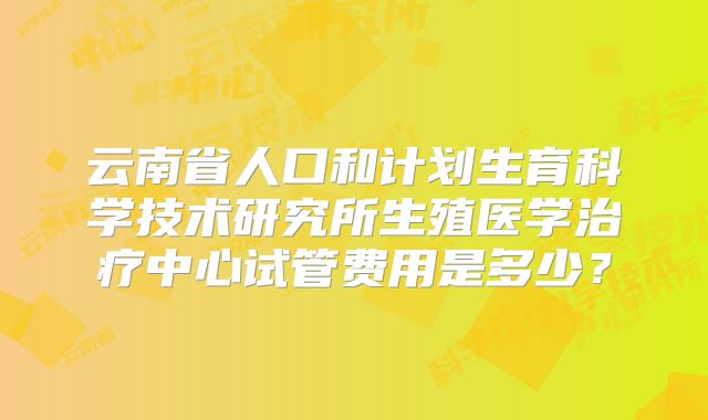 云南省人口和计划生育科学技术研究所生殖医学治疗中心试管费用是多少？