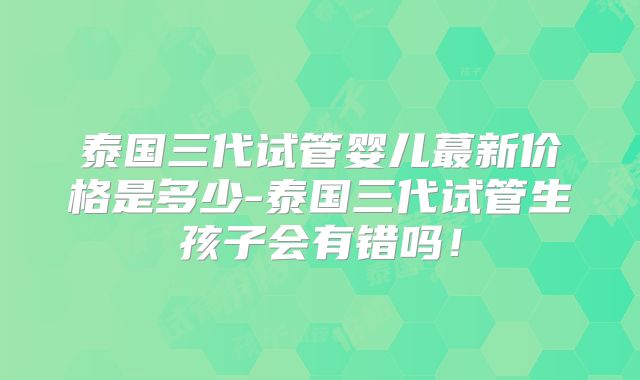 泰国三代试管婴儿蕞新价格是多少-泰国三代试管生孩子会有错吗!