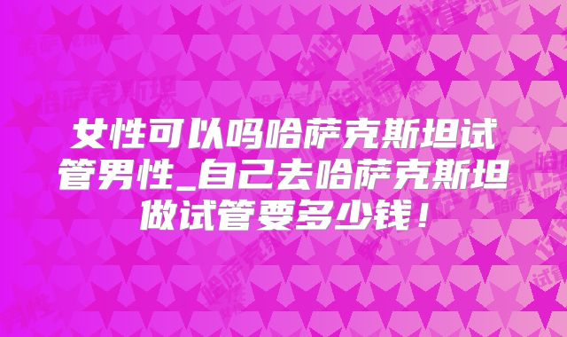 女性可以吗哈萨克斯坦试管男性_自己去哈萨克斯坦做试管要多少钱!