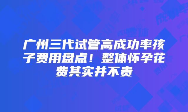 广州三代试管高成功率孩子费用盘点！整体怀孕花费其实并不贵