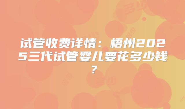 试管收费详情：梧州2025三代试管婴儿要花多少钱？