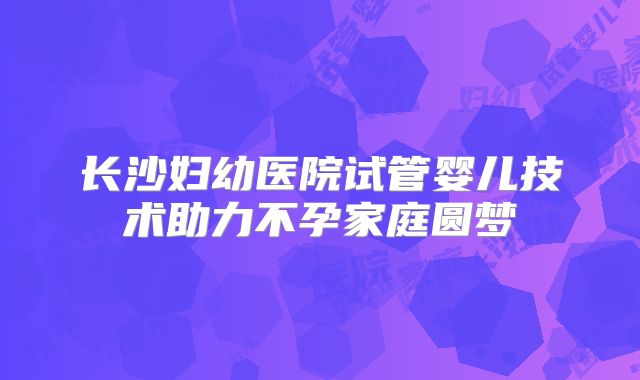 长沙妇幼医院试管婴儿技术助力不孕家庭圆梦