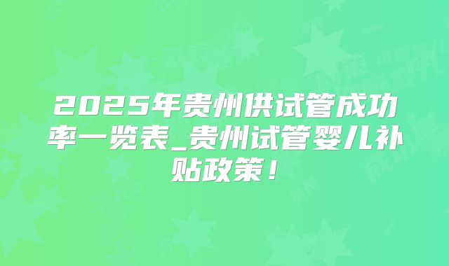 2025年贵州供试管成功率一览表_贵州试管婴儿补贴政策!