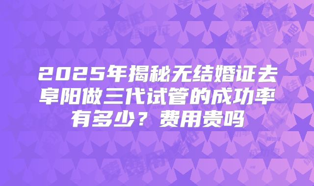 2025年揭秘无结婚证去阜阳做三代试管的成功率有多少?费用贵吗