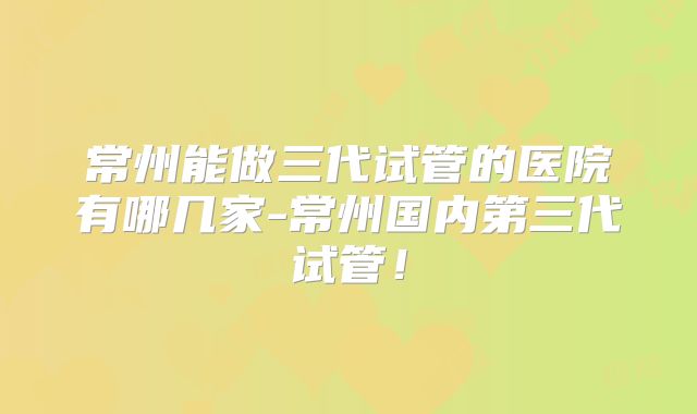 常州能做三代试管的医院有哪几家-常州国内第三代试管！