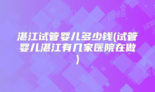 湛江试管婴儿多少钱(试管婴儿湛江有几家医院在做)