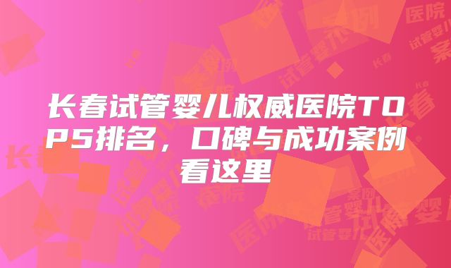 长春试管婴儿权威医院TOP5排名，口碑与成功案例看这里