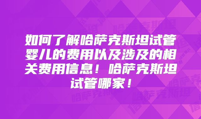 如何了解哈萨克斯坦试管婴儿的费用以及涉及的相关费用信息!哈萨克斯坦试管哪家!