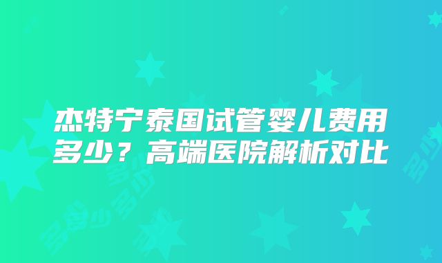杰特宁泰国试管婴儿费用多少？高端医院解析对比