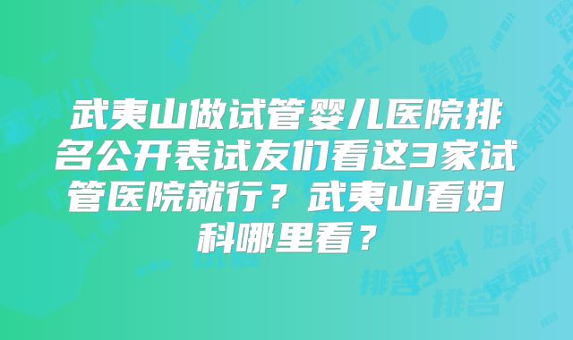 武夷山做试管婴儿医院排名公开表试友们看这3家试管医院就行?武夷山看妇科哪里看?