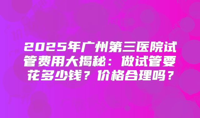 2025年广州第三医院试管费用大揭秘:做试管要花多少钱?价格合理吗?