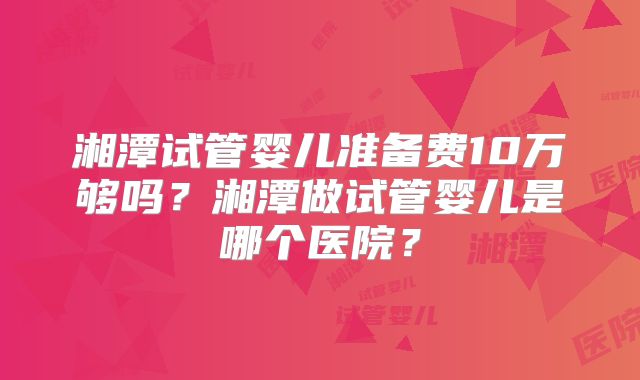 湘潭试管婴儿准备费10万够吗?湘潭做试管婴儿是哪个医院?