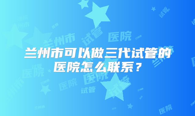 兰州市可以做三代试管的医院怎么联系?