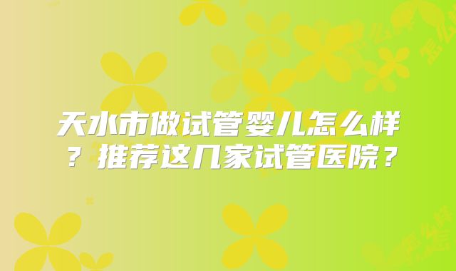 天水市做试管婴儿怎么样?推荐这几家试管医院?