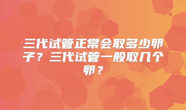三代试管正常会取多少卵子？三代试管一般取几个卵？