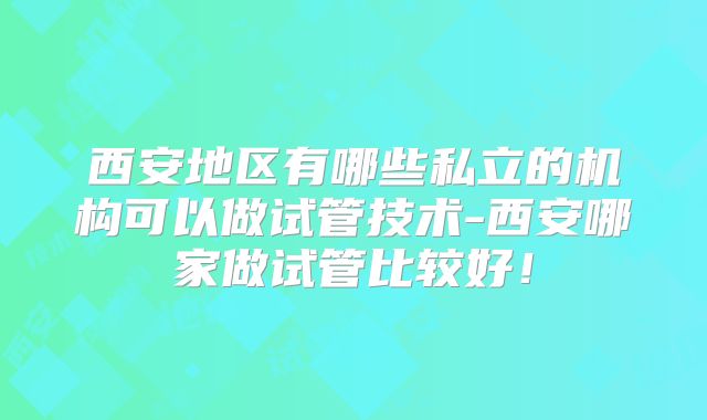西安地区有哪些私立的机构可以做试管技术-西安哪家做试管比较好！
