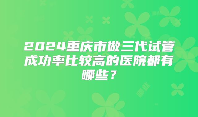 2024重庆市做三代试管成功率比较高的医院都有哪些？
