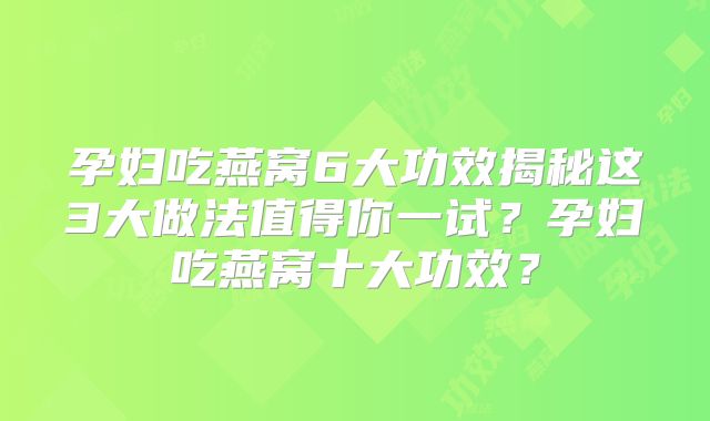 孕妇吃燕窝6大功效揭秘这3大做法值得你一试?孕妇吃燕窝十大功效?