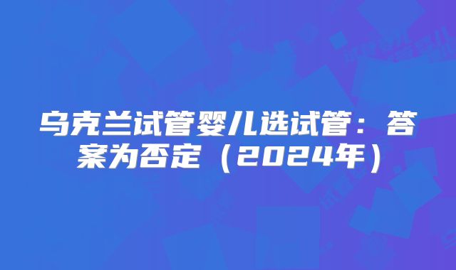 乌克兰试管婴儿选试管：答案为否定（2024年）