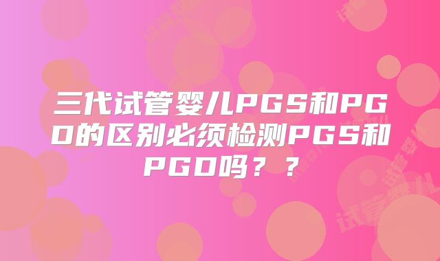 三代试管婴儿PGS和PGD的区别必须检测PGS和PGD吗？？
