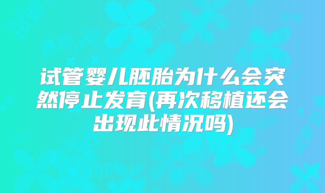 试管婴儿胚胎为什么会突然停止发育(再次移植还会出现此情况吗)