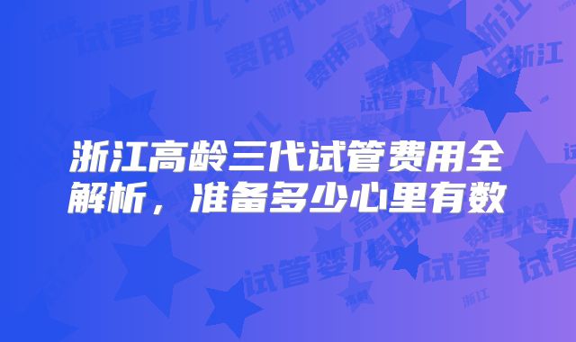 浙江高龄三代试管费用全解析，准备多少心里有数