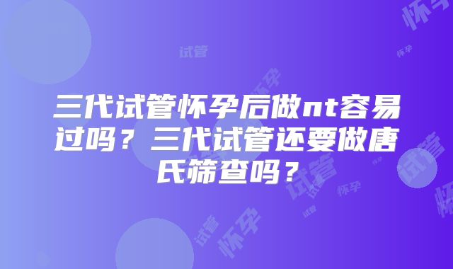 三代试管怀孕后做nt容易过吗?三代试管还要做唐氏筛查吗?