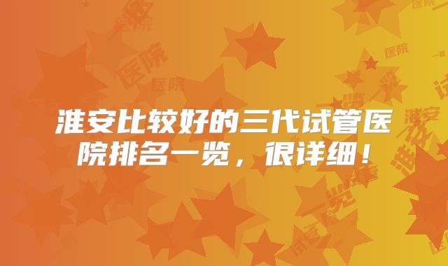 淮安比较好的三代试管医院排名一览，很详细！