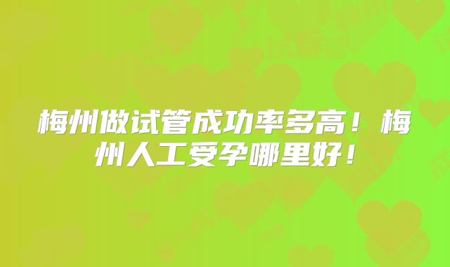 梅州做试管成功率多高！梅州人工受孕哪里好！