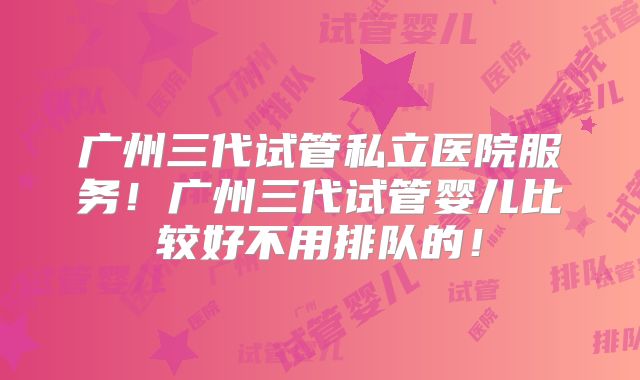 广州三代试管私立医院服务！广州三代试管婴儿比较好不用排队的！