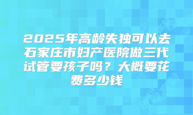 2025年高龄失独可以去石家庄市妇产医院做三代试管要孩子吗?大概要花费多少钱