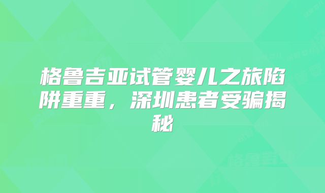 格鲁吉亚试管婴儿之旅陷阱重重，深圳患者受骗揭秘
