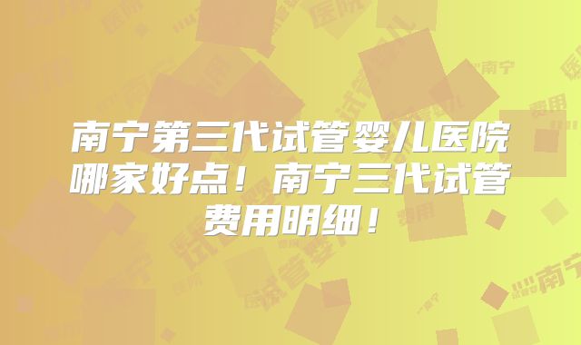 南宁第三代试管婴儿医院哪家好点!南宁三代试管费用明细!