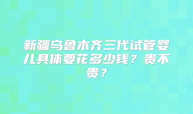 新疆乌鲁木齐三代试管婴儿具体要花多少钱?贵不贵?