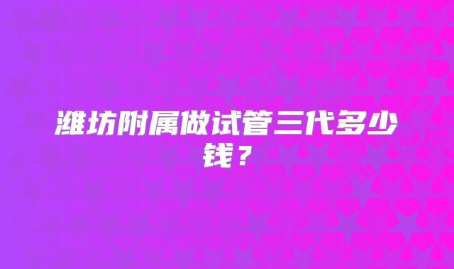 潍坊附属做试管三代多少钱？