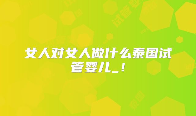 女人对女人做什么泰国试管婴儿_！